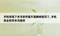 手机安装了木马软件是不是删掉就没了_手机安全软件木马程序