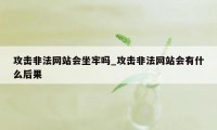 攻击非法网站会坐牢吗_攻击非法网站会有什么后果