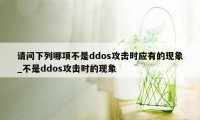 请问下列哪项不是ddos攻击时应有的现象_不是ddos攻击时的现象