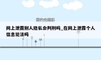 网上泄露别人隐私会判刑吗_在网上泄露个人信息犯法吗