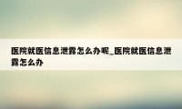 医院就医信息泄露怎么办呢_医院就医信息泄露怎么办