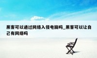 黑客可以通过网络入侵电脑吗_黑客可以让自己有网络吗