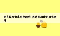 黑客能攻击家用电器吗_黑客能攻击家用电器吗