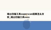 端口扫描工具superscan结果怎么分析_端口扫描工具suss