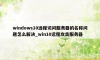 windows10远程访问服务器的名称问题怎么解决_win10远程攻击服务器