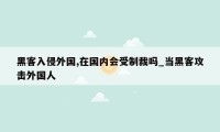 黑客入侵外国,在国内会受制裁吗_当黑客攻击外国人