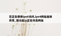 您正在使用ipv6访问,ipv4网站连接异常_提示此ip正在攻击网站