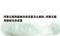 阿里云服务器被攻击设置怎么解除_阿里云服务器被攻击设置