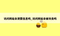 访问网站会泄露信息吗_访问网站会被攻击吗