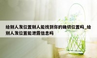 给别人发位置别人能找到你的确切位置吗_给别人发位置能泄露信息吗