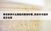 黄皮肤穿什么颜色的旗袍好看_购买木马程序是否犯罪